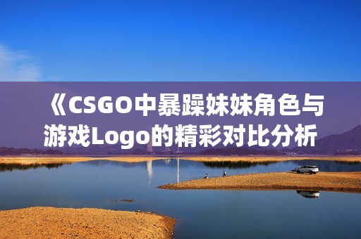 《CSGO中暴躁妹妹角色与游戏Logo的精彩对比分析》