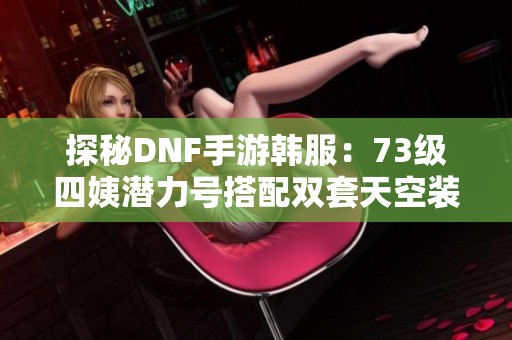 探秘DNF手游韩服：73级四姨潜力号搭配双套天空装备秘籍