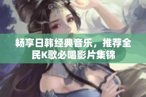 畅享日韩经典音乐，推荐全民K歌必唱影片集锦