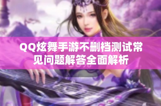 QQ炫舞手游不删档测试常见问题解答全面解析