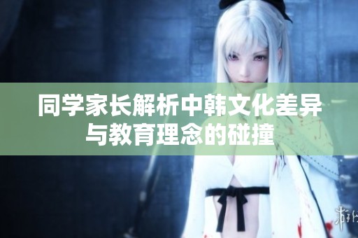 同学家长解析中韩文化差异与教育理念的碰撞