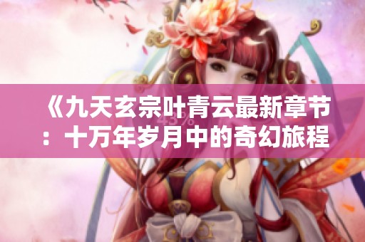 《九天玄宗叶青云最新章节：十万年岁月中的奇幻旅程》