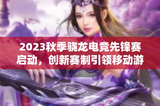 2023秋季骁龙电竞先锋赛启动，创新赛制引领移动游戏新风潮