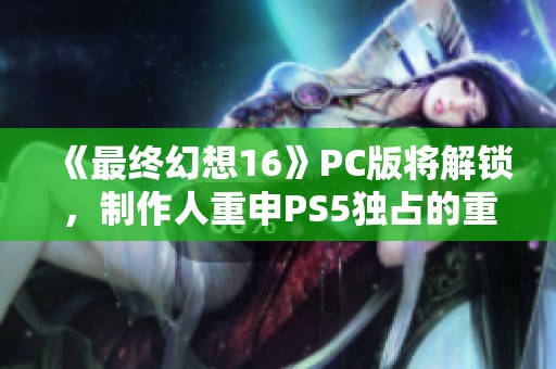 《最终幻想16》PC版将解锁，制作人重申PS5独占的重要性