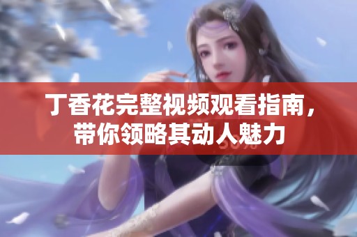 丁香花完整视频观看指南，带你领略其动人魅力