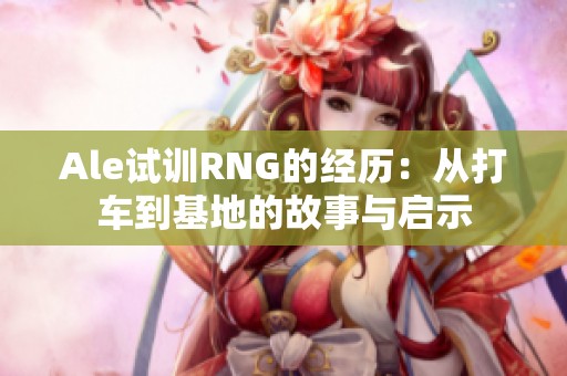 Ale试训RNG的经历：从打车到基地的故事与启示