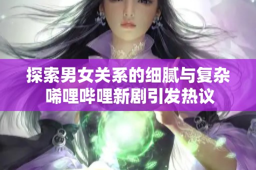 探索男女关系的细腻与复杂 唏哩哔哩新剧引发热议