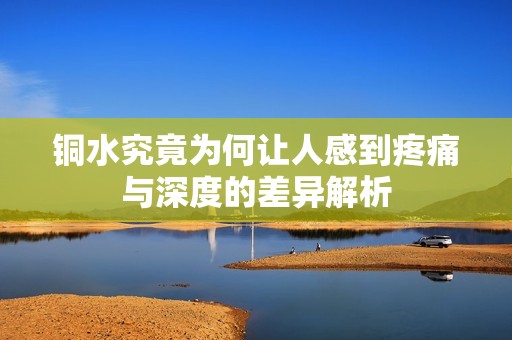铜水究竟为何让人感到疼痛与深度的差异解析