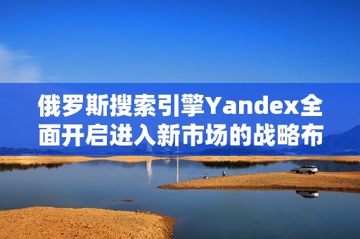 俄罗斯搜索引擎Yandex全面开启进入新市场的战略布局