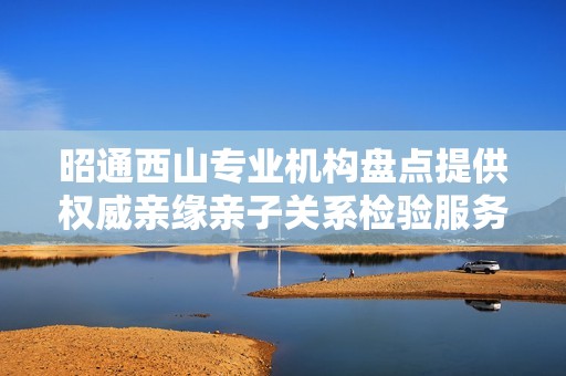 昭通西山专业机构盘点提供权威亲缘亲子关系检验服务