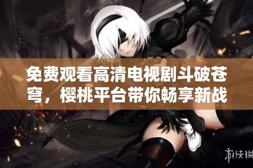 免费观看高清电视剧斗破苍穹，樱桃平台带你畅享新战斗之旅