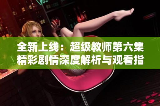 全新上线：超级教师第六集精彩剧情深度解析与观看指南