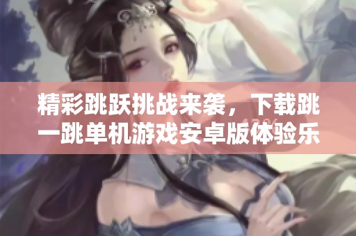 精彩跳跃挑战来袭，下载跳一跳单机游戏安卓版体验乐趣