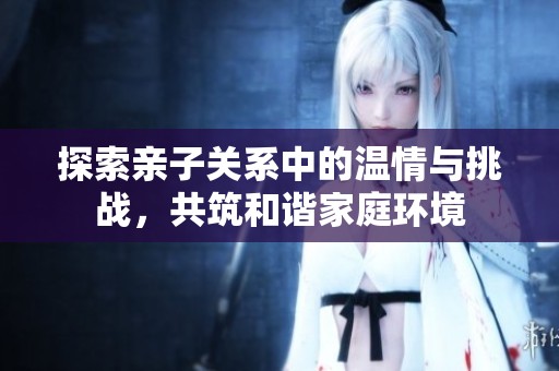 探索亲子关系中的温情与挑战，共筑和谐家庭环境