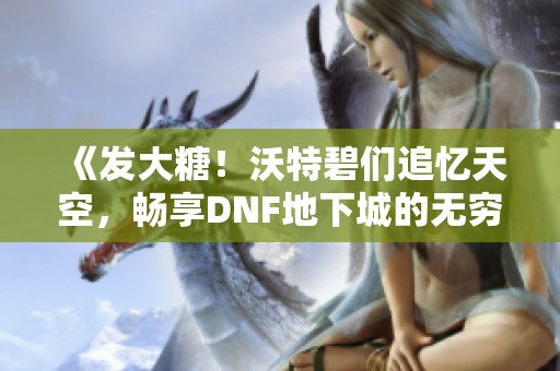 《发大糖！沃特碧们追忆天空，畅享DNF地下城的无穷乐趣》