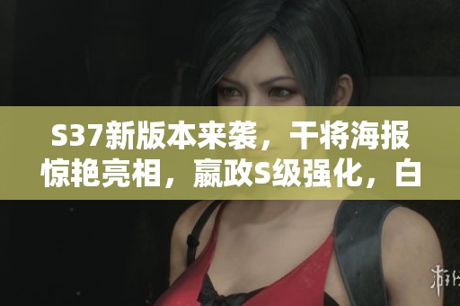 S37新版本来袭，干将海报惊艳亮相，嬴政S级强化，白起与杨再度升级