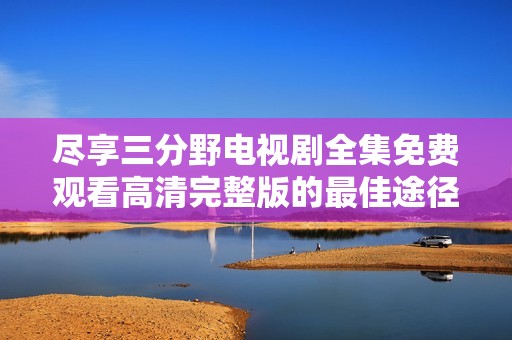 尽享三分野电视剧全集免费观看高清完整版的最佳途径