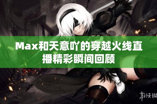 Max和天意吖的穿越火线直播精彩瞬间回顾