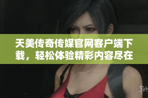 天美传奇传媒官网客户端下载，轻松体验精彩内容尽在掌握
