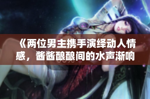 《两位男主携手演绎动人情感，酱酱酿酿间的水声渐响》