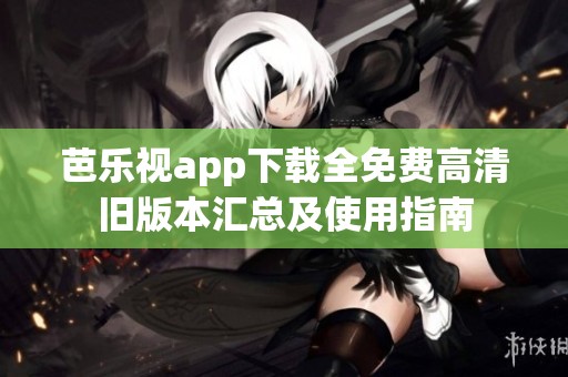 芭乐视app下载全免费高清旧版本汇总及使用指南