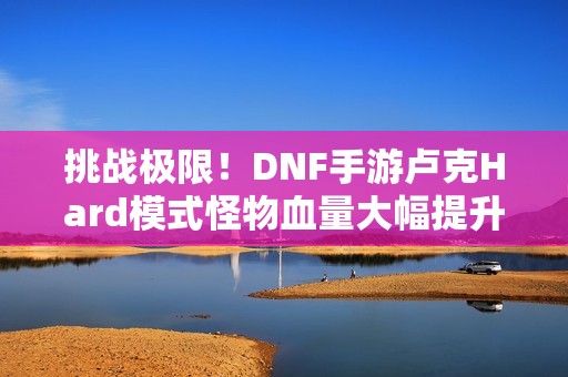 挑战极限！DNF手游卢克Hard模式怪物血量大幅提升