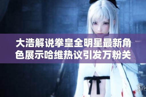 大浩解说拳皇全明星最新角色展示哈维热议引发万粉关注