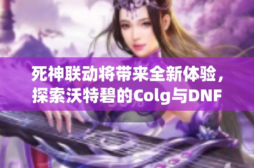 死神联动将带来全新体验，探索沃特碧的Colg与DNF地下城冒险