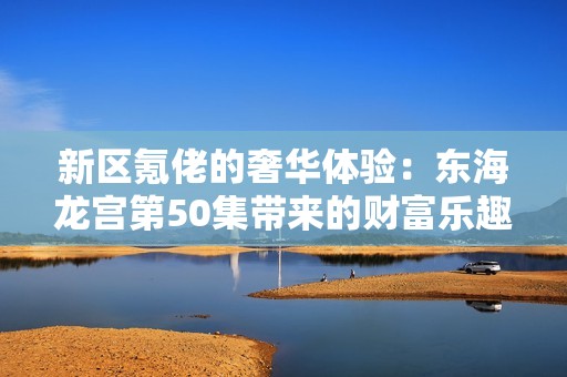 新区氪佬的奢华体验：东海龙宫第50集带来的财富乐趣