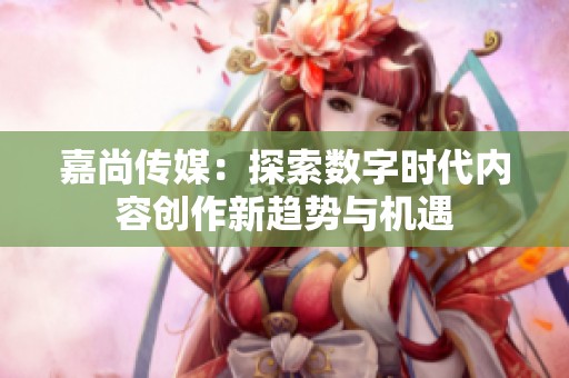 嘉尚传媒：探索数字时代内容创作新趋势与机遇