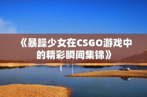 《暴躁少女在CSGO游戏中的精彩瞬间集锦》