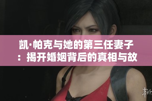 凯·帕克与她的第三任妻子：揭开婚姻背后的真相与故事