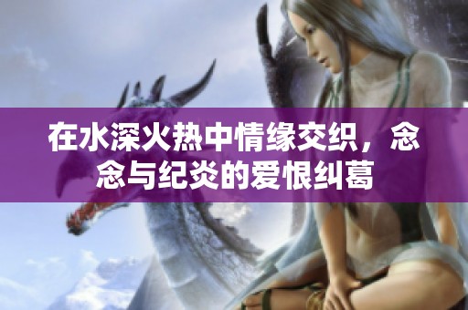 在水深火热中情缘交织，念念与纪炎的爱恨纠葛