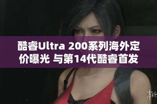 酷睿Ultra 200系列海外定价曝光 与第14代酷睿首发价格相差不大