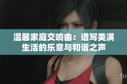 温馨家庭交响曲：谱写美满生活的乐章与和谐之声
