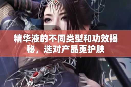 精华液的不同类型和功效揭秘，选对产品更护肤