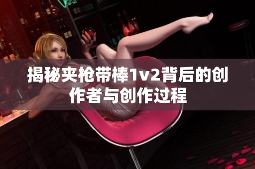 揭秘夹枪带棒1v2背后的创作者与创作过程