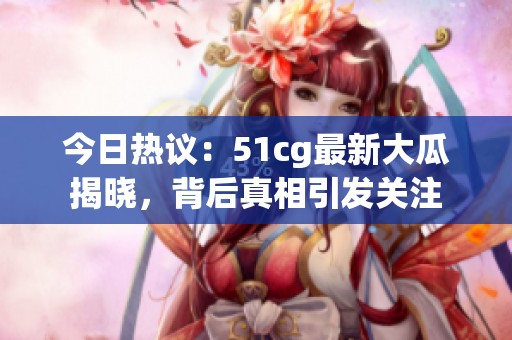 今日热议：51cg最新大瓜揭晓，背后真相引发关注
