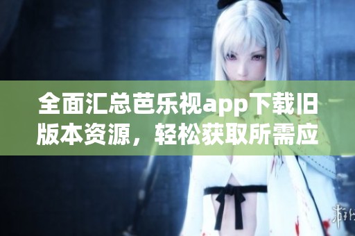 全面汇总芭乐视app下载旧版本资源，轻松获取所需应用