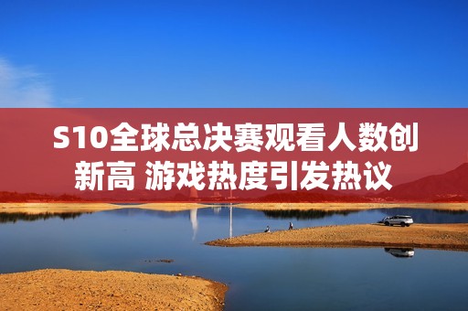 S10全球总决赛观看人数创新高 游戏热度引发热议