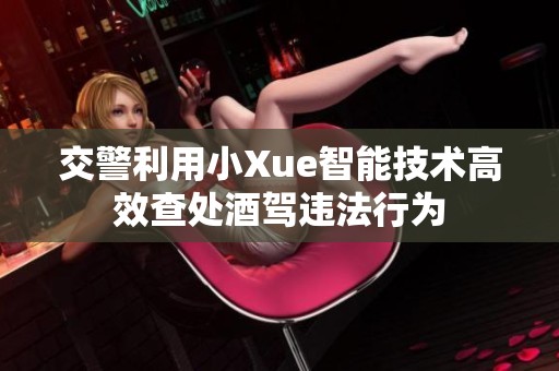 交警利用小Xue智能技术高效查处酒驾违法行为