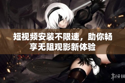 短视频安装不限速，助你畅享无阻观影新体验