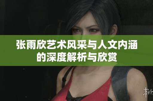 张雨欣艺术风采与人文内涵的深度解析与欣赏