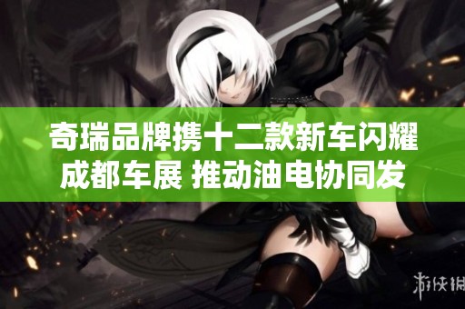 奇瑞品牌携十二款新车闪耀成都车展 推动油电协同发展
