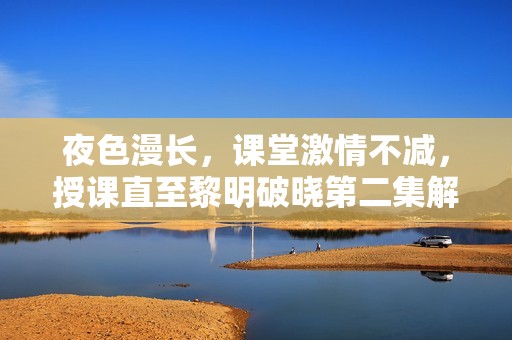 夜色漫长，课堂激情不减，授课直至黎明破晓第二集解析