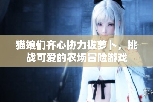 猫娘们齐心协力拔萝卜，挑战可爱的农场冒险游戏