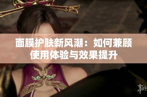 面膜护肤新风潮：如何兼顾使用体验与效果提升