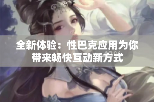 全新体验：性巴克应用为你带来畅快互动新方式