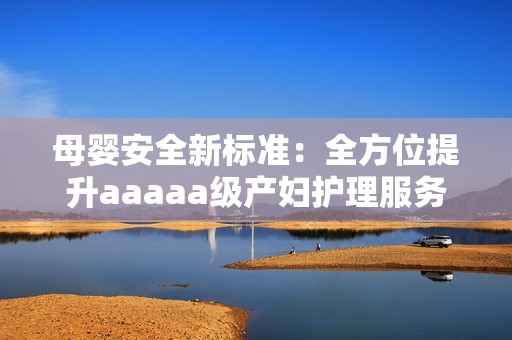母婴安全新标准：全方位提升aaaaa级产妇护理服务