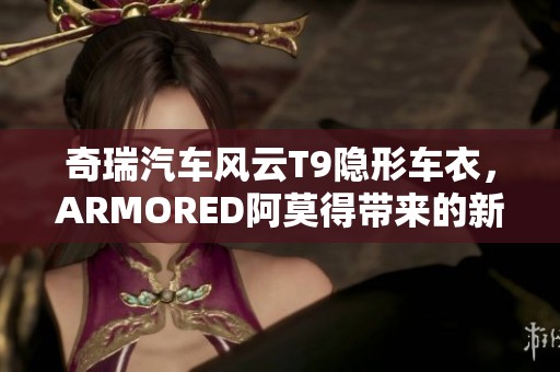 奇瑞汽车风云T9隐形车衣，ARMORED阿莫得带来的新体验你了解了吗？